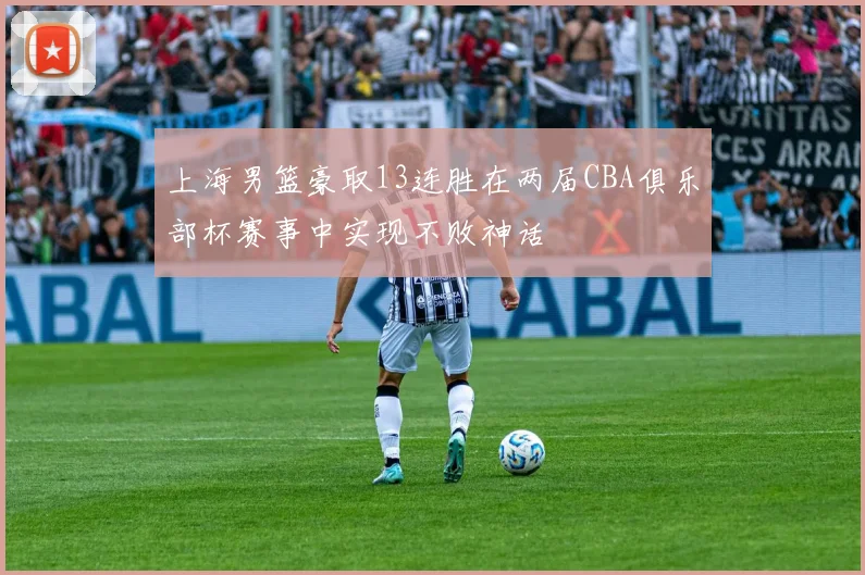 上海男篮豪取13连胜在两届CBA俱乐部杯赛事中实现不败神话