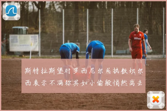 斯特拉斯堡对罗西尼尔或执教切尔西表示不满称其如小偷般悄然离去