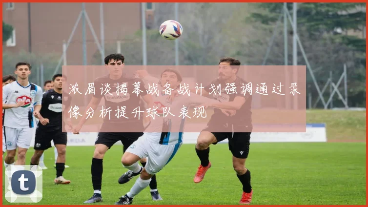 浓眉谈揭幕战备战计划强调通过录像分析提升球队表现