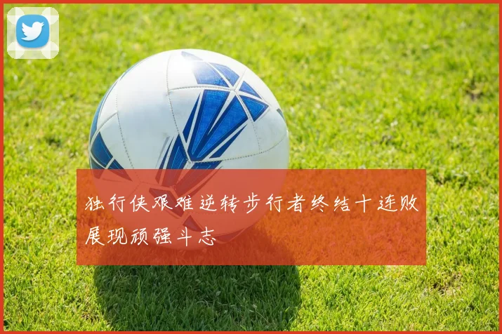 独行侠艰难逆转步行者终结十连败展现顽强斗志