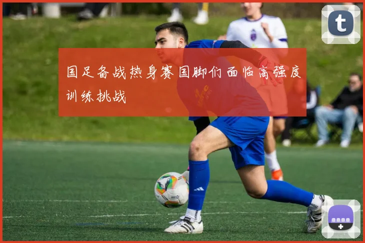国足备战热身赛国脚们面临高强度训练挑战