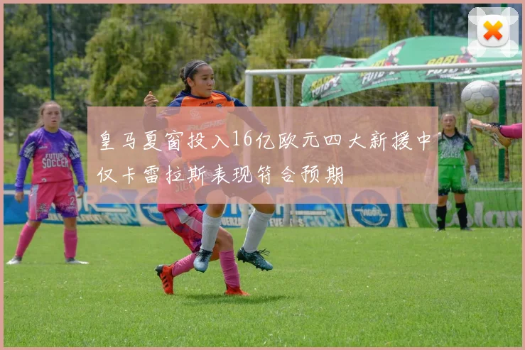 皇马夏窗投入16亿欧元四大新援中仅卡雷拉斯表现符合预期