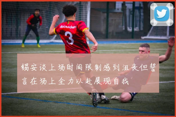 锡安谈上场时间限制感到沮丧但誓言在场上全力以赴展现自我