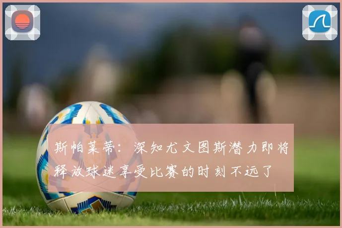 斯帕莱蒂：深知尤文图斯潜力即将释放球迷享受比赛的时刻不远了