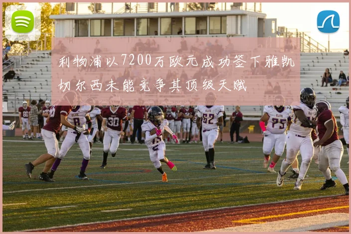 利物浦以7200万欧元成功签下雅凯切尔西未能竞争其顶级天赋