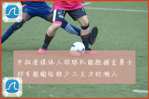 开拓者媒体人称球队能胜掘金勇士却可能输给缺少三主力的湖人