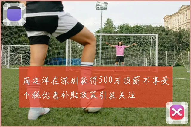 周定洋在深圳获得500万顶薪不享受个税优惠补贴政策引发关注