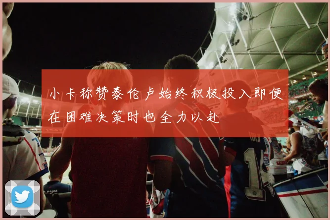 小卡称赞泰伦卢始终积极投入即便在困难决策时也全力以赴