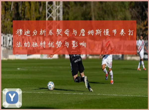 穆迪分析东契奇与詹姆斯慢节奏打法的独特优势与影响
