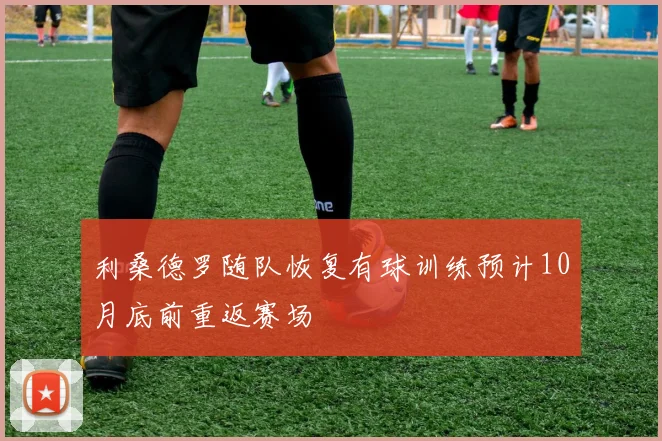利桑德罗随队恢复有球训练预计10月底前重返赛场