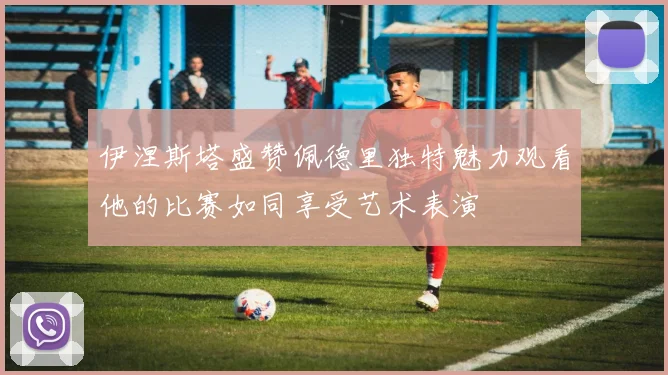 伊涅斯塔盛赞佩德里独特魅力观看他的比赛如同享受艺术表演