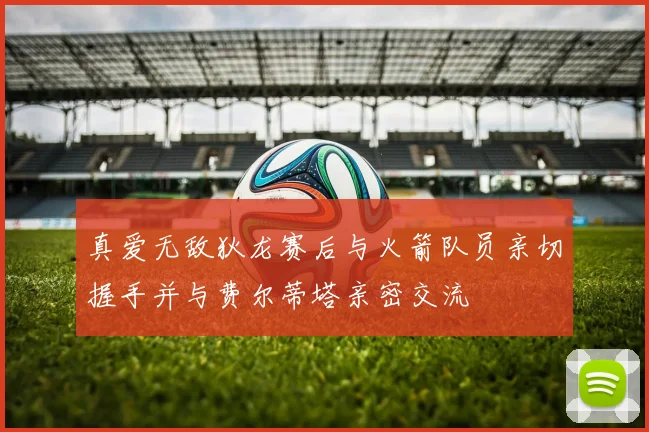 真爱无敌狄龙赛后与火箭队员亲切握手并与费尔蒂塔亲密交流
