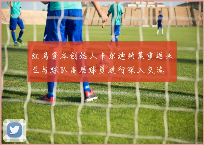 红鸟资本创始人卡尔迪纳莱重返米兰与球队高层球员进行深入交流