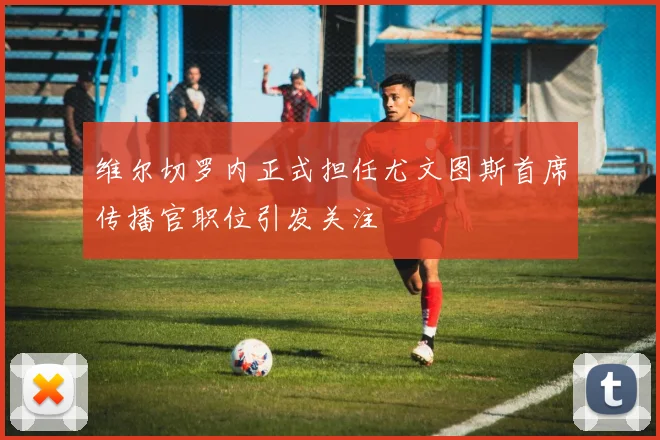 维尔切罗内正式担任尤文图斯首席传播官职位引发关注