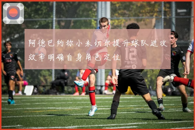 阿德巴约称小米切尔提升球队进攻效率明确自身角色定位