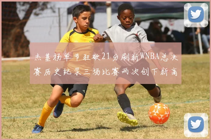 杰基杨单节狂砍21分刷新WNBA总决赛历史纪录三场比赛两次创下新高