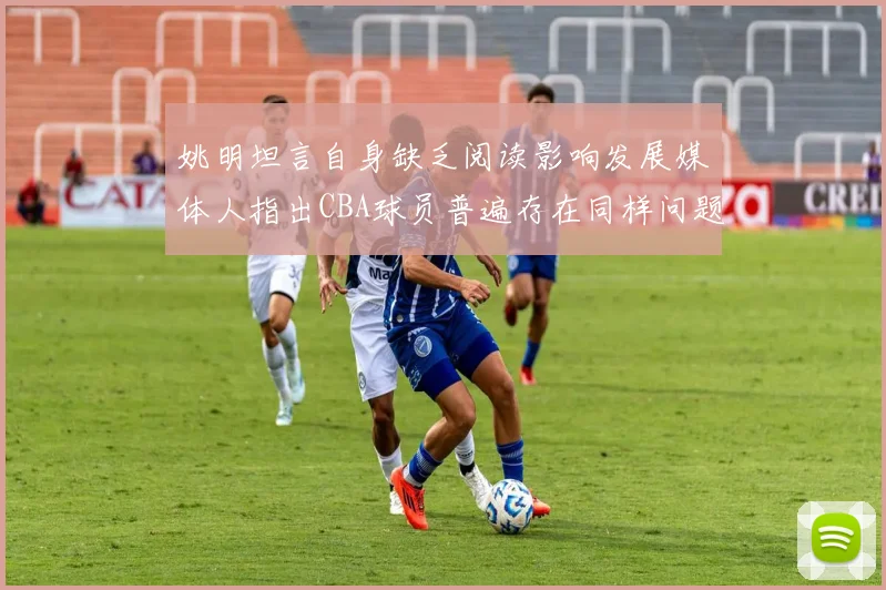 姚明坦言自身缺乏阅读影响发展媒体人指出CBA球员普遍存在同样问题