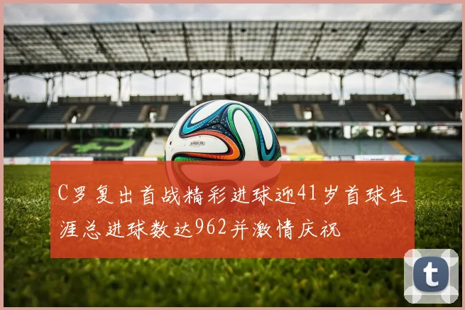 C罗复出首战精彩进球迎41岁首球生涯总进球数达962并激情庆祝