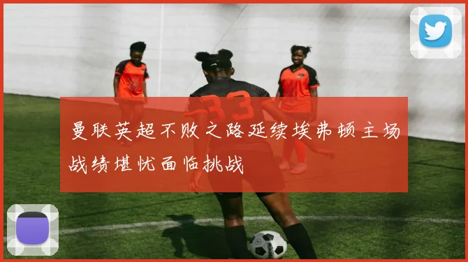 曼联英超不败之路延续埃弗顿主场战绩堪忧面临挑战