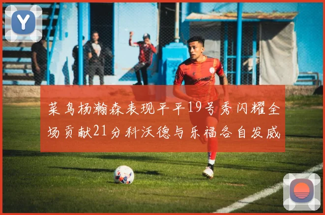 菜鸟杨瀚森表现平平19号秀闪耀全场贡献21分科沃德与乐福各自发威