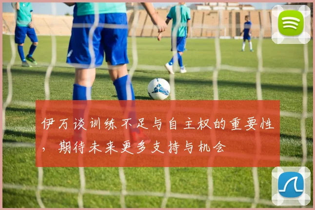 伊万谈训练不足与自主权的重要性，期待未来更多支持与机会