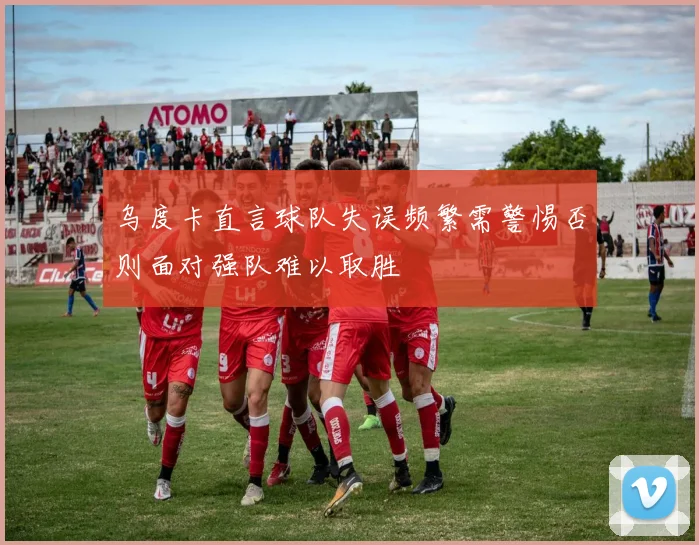 乌度卡直言球队失误频繁需警惕否则面对强队难以取胜