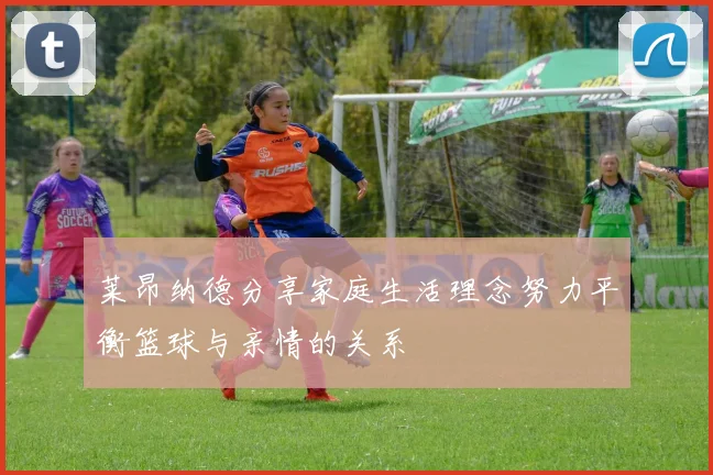 莱昂纳德分享家庭生活理念努力平衡篮球与亲情的关系