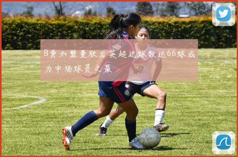 B费加盟曼联后英超进球数达66球成为中场球员之最