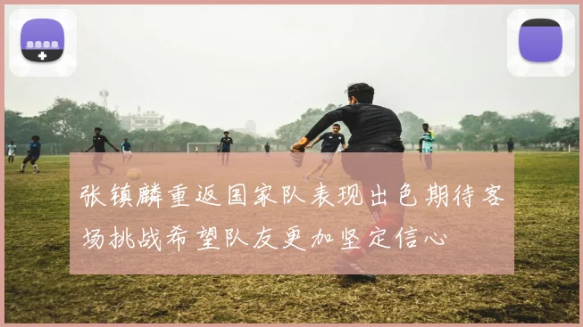 张镇麟重返国家队表现出色期待客场挑战希望队友更加坚定信心