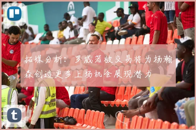 拓媒分析：罗威若被交易将为杨瀚森创造更多上场机会展现潜力