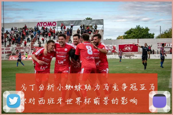 戈丁分析小蜘蛛助力马竞争冠亚马尔对西班牙世界杯前景的影响