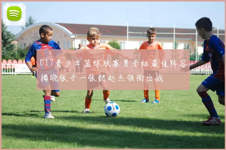 U17青少年篮球联赛男子组最佳阵容揭晓张子一张懿赵杰领衔出战