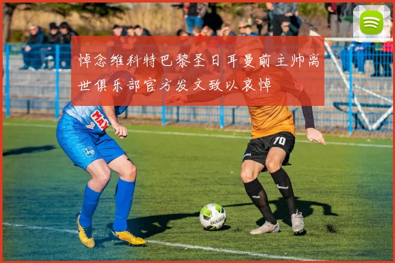 悼念维科特巴黎圣日耳曼前主帅离世俱乐部官方发文致以哀悼