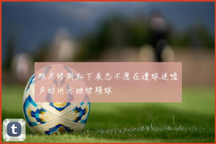 维尼修斯私下表态不愿在遭球迷嘘声的地方继续踢球
