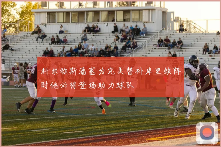 科尔称斯潘塞为完美替补库里缺阵时他必将登场助力球队