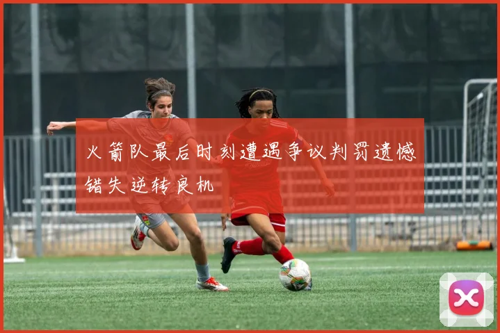 火箭队最后时刻遭遇争议判罚遗憾错失逆转良机